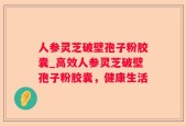 人参灵芝破壁孢子粉胶囊_高效人参灵芝破壁孢子粉胶囊，健康生活