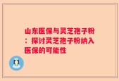 山东医保与灵芝孢子粉：探讨灵芝孢子粉纳入医保的可能性