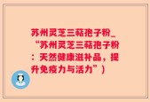 苏州灵芝三萜孢子粉_“苏州灵芝三萜孢子粉：天然健康滋补品，提升免疫力与活力”)