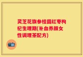 灵芝花旗参桂圆红枣枸杞生理期(补血养颜女性调理茶配方)