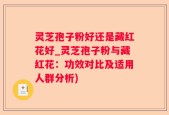 灵芝孢子粉好还是藏红花好_灵芝孢子粉与藏红花：功效对比及适用人群分析)