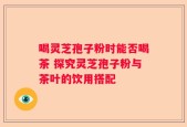 喝灵芝孢子粉时能否喝茶 探究灵芝孢子粉与茶叶的饮用搭配