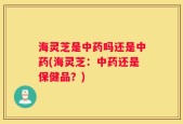 海灵芝是中药吗还是中药(海灵芝：中药还是保健品？)