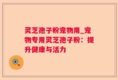 灵芝孢子粉宠物用_宠物专用灵芝孢子粉：提升健康与活力