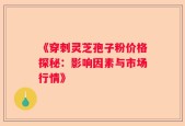 《穿刺灵芝孢子粉价格探秘：影响因素与市场行情》