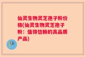 仙灵生物灵芝孢子粉价格(仙灵生物灵芝孢子粉：值得信赖的高品质产品)