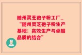随州灵芝孢子粉工厂_“随州灵芝孢子粉生产基地：高效生产与卓越品质的结合”