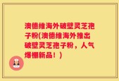 澳德维海外破壁灵芝孢子粉(澳德维海外推出破壁灵芝孢子粉，人气爆棚新品！)