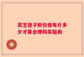灵芝孢子粉价格每斤多少才算合理购买指南