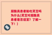 尿酸高患者能吃灵芝吗为什么(灵芝对尿酸高患者是否适宜？了解一下！)