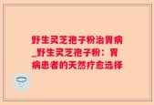 野生灵芝孢子粉治胃病_野生灵芝孢子粉：胃病患者的天然疗愈选择