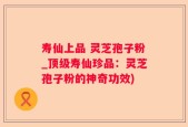 寿仙上品 灵芝孢子粉_顶级寿仙珍品：灵芝孢子粉的神奇功效)