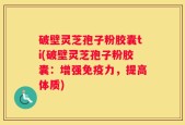 破壁灵芝孢子粉胶囊ti(破壁灵芝孢子粉胶囊：增强免疫力，提高体质)