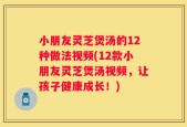 小朋友灵芝煲汤的12种做法视频(12款小朋友灵芝煲汤视频，让孩子健康成长！)