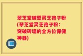 翠芝堂破壁灵芝孢子粉(翠芝堂灵芝孢子粉：突破砖墙的全方位保健神器)