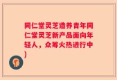 同仁堂灵芝造养青年同仁堂灵芝新产品面向年轻人，众筹火热进行中)