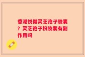 香港悦健灵芝孢子胶囊？灵芝孢子粉胶囊有副作用吗