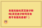 食道炎能吃灵芝孢子粉吗(灵芝孢子粉可否食用于食道炎患者？)