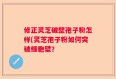 修正灵芝破壁孢子粉怎样(灵芝孢子粉如何突破细胞壁？