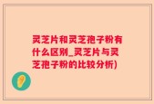 灵芝片和灵芝孢子粉有什么区别_灵芝片与灵芝孢子粉的比较分析)