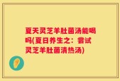 夏天灵芝羊肚菌汤能喝吗(夏日养生之：尝试灵芝羊肚菌清热汤)