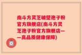 南斗方灵芝破壁孢子粉官方旗舰店(南斗方灵芝孢子粉官方旗舰店——高品质健康保障)