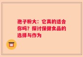 孢子粉大：它真的适合你吗？探讨保健食品的选择与作为