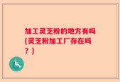 加工灵芝粉的地方有吗(灵芝粉加工厂存在吗？)