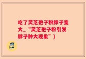 吃了灵芝孢子粉脖子变大_“灵芝孢子粉引发脖子肿大现象”)
