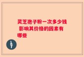 灵芝孢子粉一次多少钱 影响其价格的因素有哪些