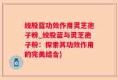绞股蓝功效作用灵芝孢子粉_绞股蓝与灵芝孢子粉：探索其功效作用的完美结合)