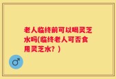 老人临终前可以喝灵芝水吗(临终老人可否食用灵芝水？)