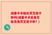 减重手术能吃灵芝孢子粉吗(减重手术后是否能食用灵芝孢子粉？)