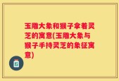 玉雕大象和猴子拿着灵芝的寓意(玉雕大象与猴子手持灵芝的象征寓意)
