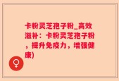 卡粉灵芝孢子粉_高效滋补：卡粉灵芝孢子粉，提升免疫力，增强健康)