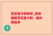 灵芝孢子粉粉碎_高效破壁灵芝孢子粉：提升吸收率