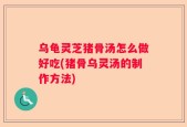 乌龟灵芝猪骨汤怎么做好吃(猪骨乌灵汤的制作方法)
