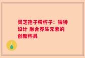灵芝孢子粉杯子：独特设计 融合养生元素的创新杯具