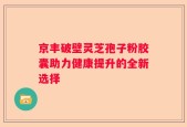 京丰破壁灵芝孢子粉胶囊助力健康提升的全新选择