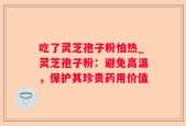 吃了灵芝孢子粉怕热_灵芝孢子粉：避免高温，保护其珍贵药用价值