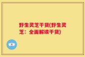 野生灵芝干货(野生灵芝：全面解读干货)