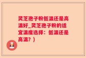灵芝孢子粉低温还是高温好_灵芝孢子粉的适宜温度选择：低温还是高温？)