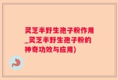 灵芝半野生孢子粉作用_灵芝半野生孢子粉的神奇功效与应用)