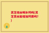 灵芝烧水喝补钙吗(灵芝煲水能增加钙质吗？)