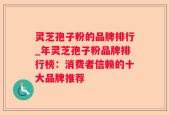 灵芝孢子粉的品牌排行_年灵芝孢子粉品牌排行榜：消费者信赖的十大品牌推荐