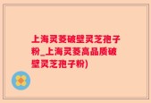 上海灵菱破壁灵芝孢子粉_上海灵菱高品质破壁灵芝孢子粉)