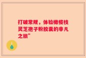 打破常规，体验橄榄枝灵芝孢子粉胶囊的非凡之旅”