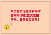 同仁堂灵芝孢子粉平时能喝吗(同仁堂灵芝孢子粉：日常能否饮用？)