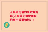 人参灵芝酒钓鱼效果好吗(人参灵芝酒使用在钓鱼中效果如何？)