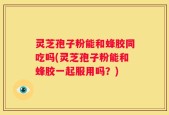 灵芝孢子粉能和蜂胶同吃吗(灵芝孢子粉能和蜂胶一起服用吗？)